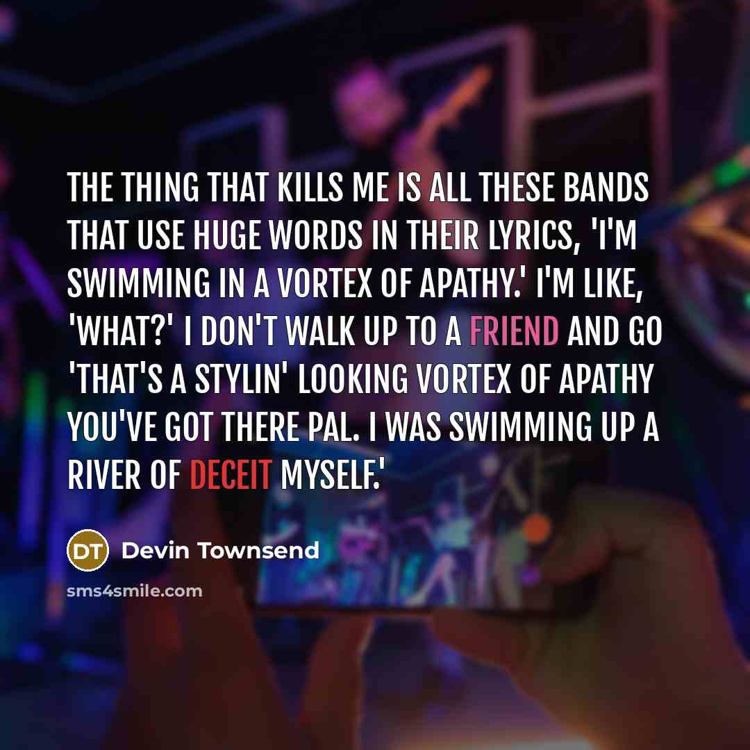 “The thing that kills me is all these bands that use huge words in their lyrics, 'I'm swimming in a vortex of apathy.' I'm like, 'What?' I don't walk up to a friend and go 'That's a stylin' looking vortex of apathy you've got there pal. I was swimming up a river of deceit myself.'” quote by Devin Townsend