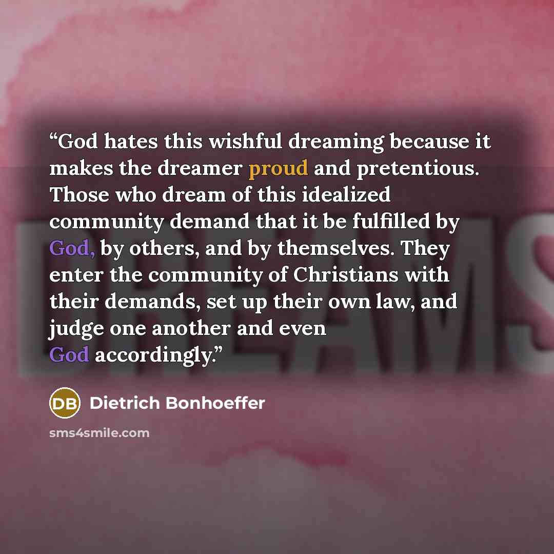 “God hates this wishful dreaming because it makes the dreamer proud and pretentious. Those who dream of this idealized community demand that it be fulfilled by God, by others, and by themselves. They enter the community of Christians with their demands, set up their own law, and judge one another…” quote by Dietrich Bonhoeffer