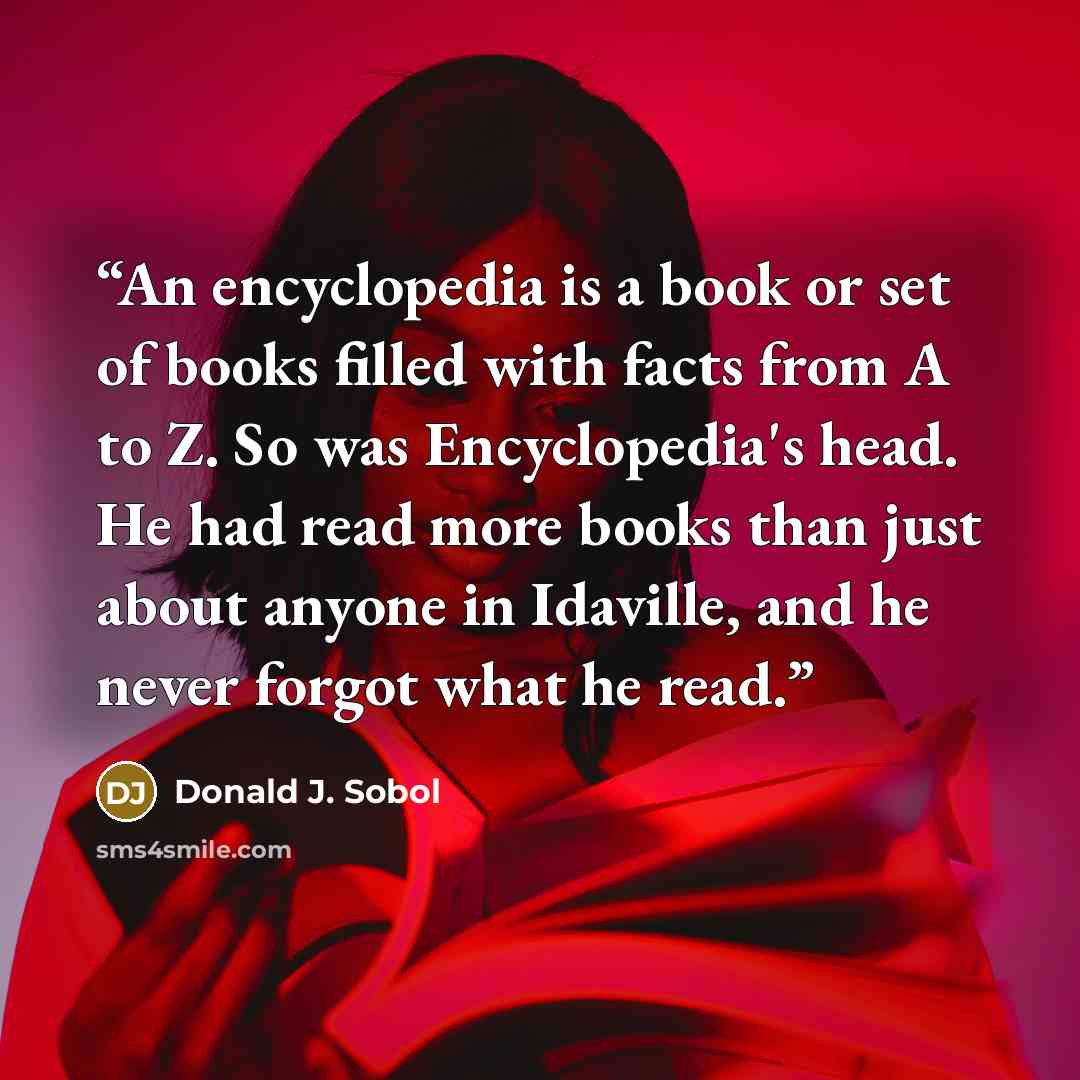 “An encyclopedia is a book or set of books filled with facts from A to Z. So was Encyclopedia's head. He had read more books than just about anyone in Idaville, and he never forgot what he read.” quote by Donald J. Sobol