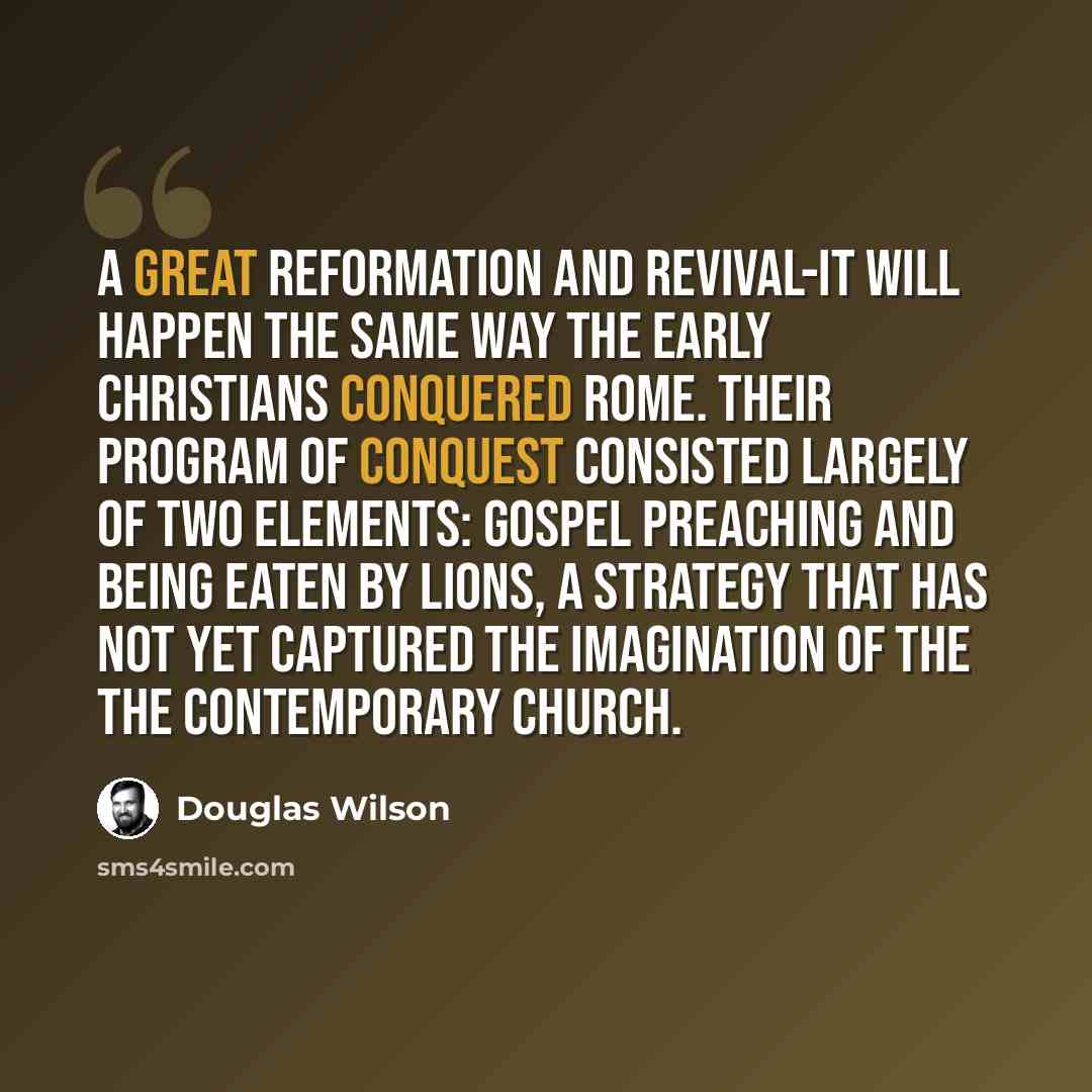 “A great reformation and revival-it will happen the same way the early Christians conquered Rome. Their program of conquest consisted largely of two elements: gospel preaching and being eaten by lions, a strategy that has not yet captured the imagination of the the contemporary church.” quote by Douglas Wilson