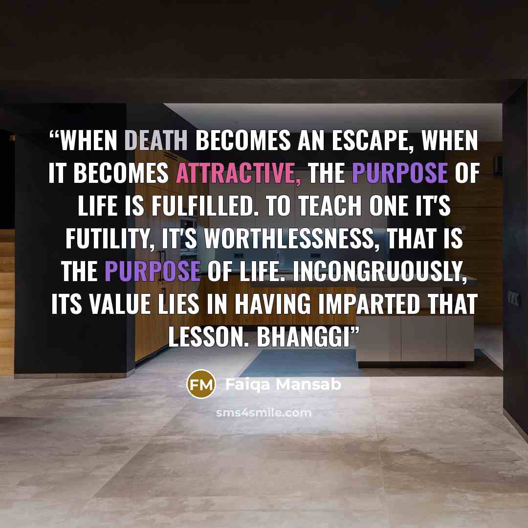 “When death becomes an escape, when it becomes attractive, the purpose of life is fulfilled. To teach one it's futility, it's worthlessness, that is the purpose of life. Incongruously, its value lies in having imparted that lesson. Bhanggi” quote by Faiqa Mansab