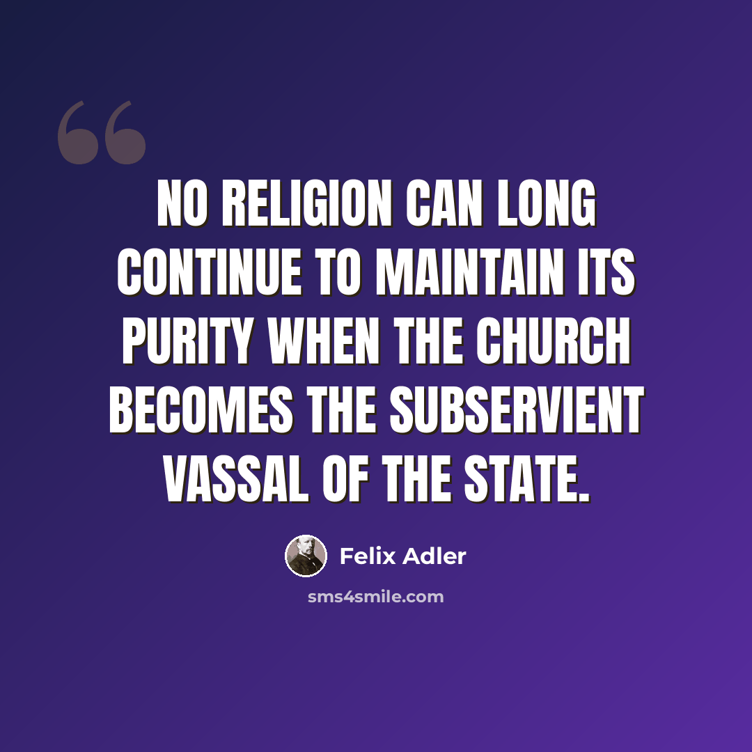 “No religion can long continue to maintain its purity when the church becomes the subservient vassal of the state.” quote by Felix Adler