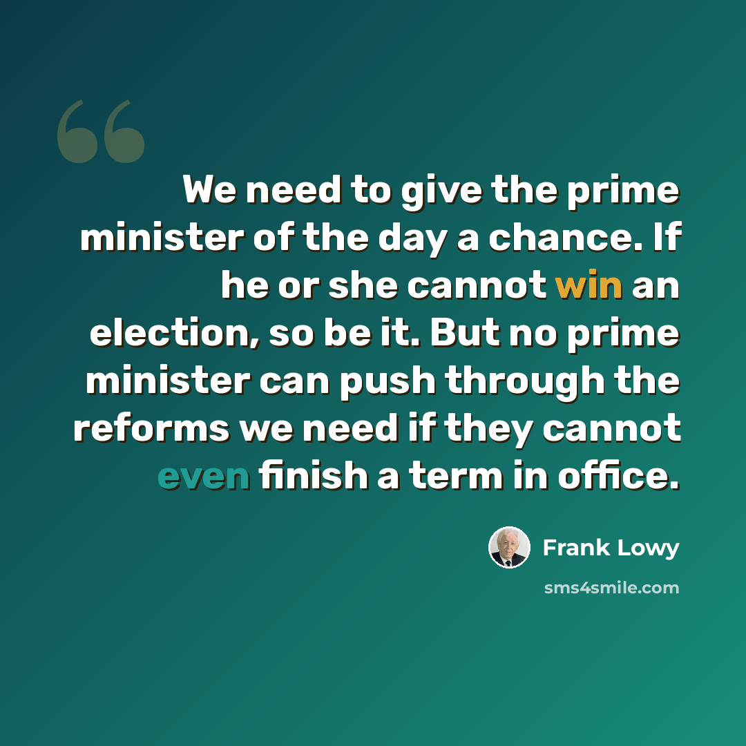 “We need to give the prime minister of the day a chance. If he or she cannot win an election, so be it. But no prime minister can push through the reforms we need if they cannot even finish a term in office.” quote by Frank Lowy