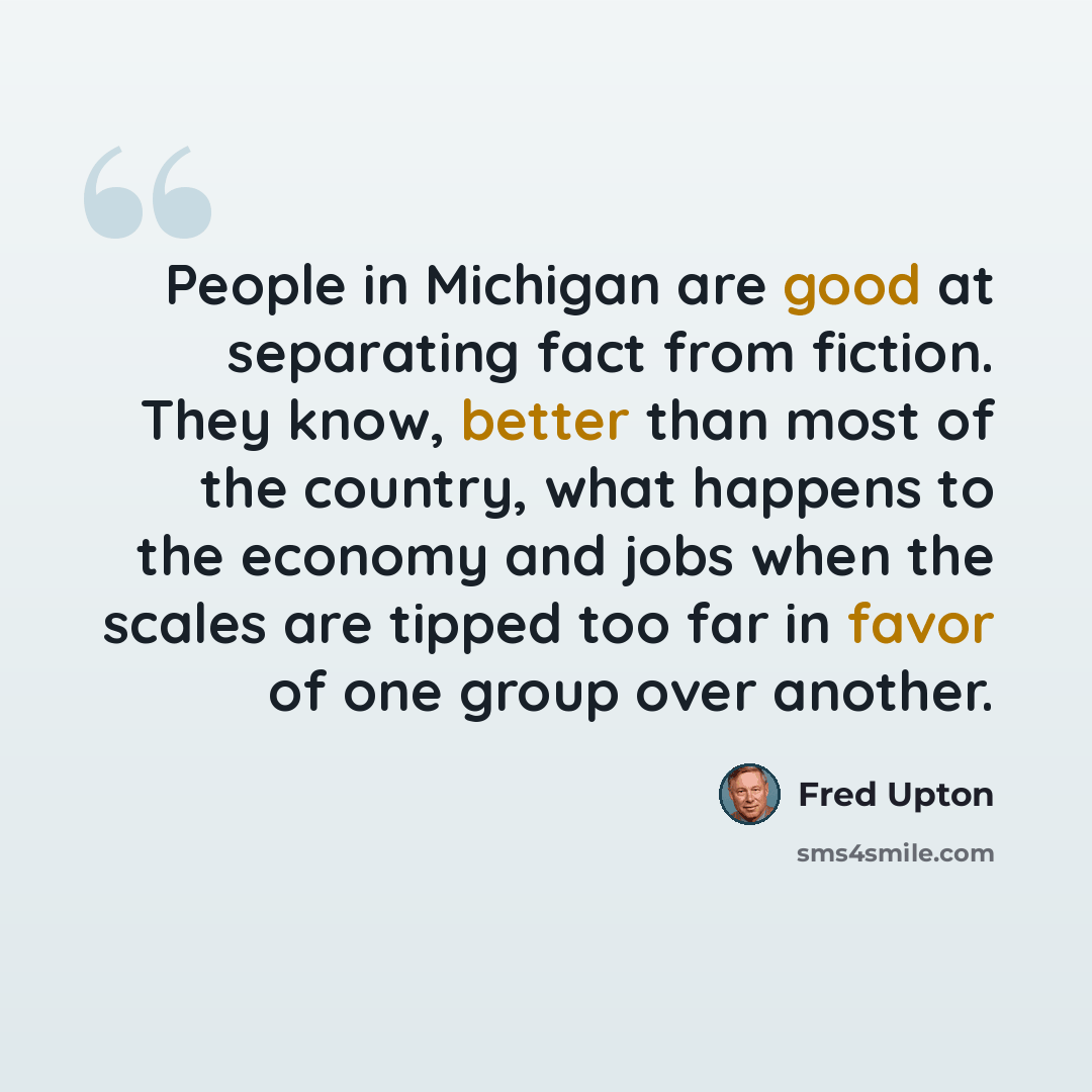 “People in Michigan are good at separating fact from fiction. They know, better than most of the country, what happens to the economy and jobs when the scales are tipped too far in favor of one group over another.” quote by Fred Upton