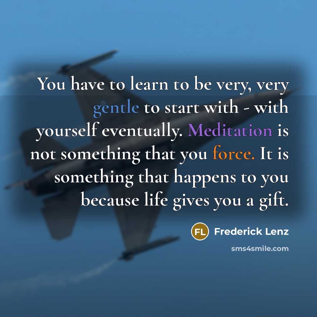 “You have to learn to be very, very gentle to start with - with yourself eventually. Meditation is not something that you force. It is something that happens to you because life gives you a gift.” quote by Frederick Lenz