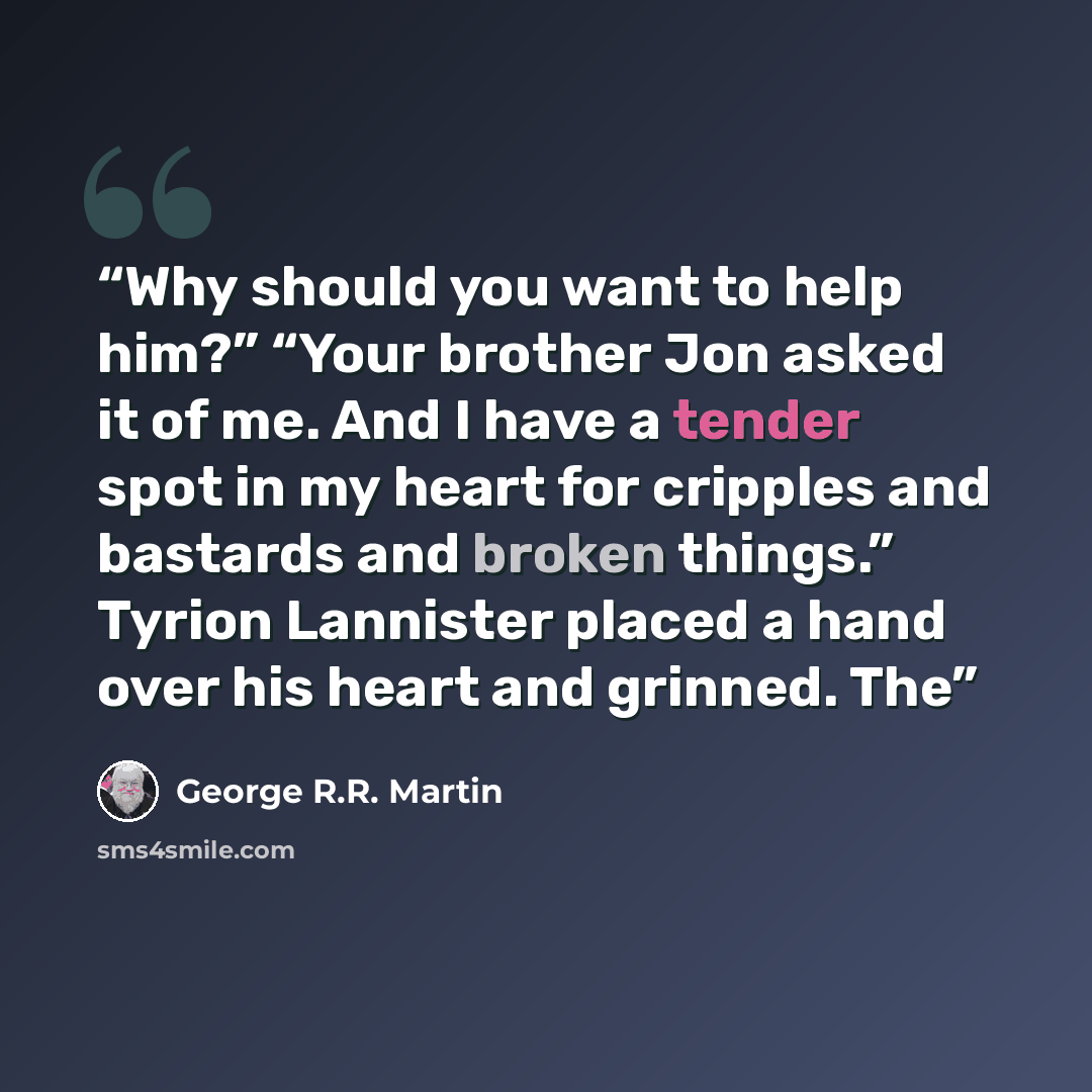 “Why should you want to help him?” “Your brother Jon asked it of me. And I have a tender spot in my heart for cripples and bastards and broken things.” Tyrion Lannister placed a hand over his heart and grinned. The” quote by George R.R. Martin
