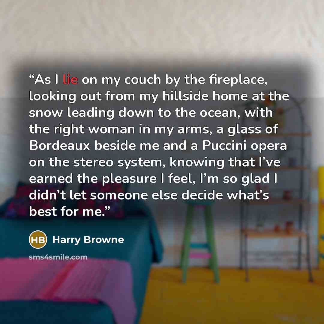 “As I lie on my couch by the fireplace, looking out from my hillside home at the snow leading down to the ocean, with the right woman in my arms, a glass of Bordeaux beside me and a Puccini opera on the stereo system, knowing that I’ve earned the pleasure I feel, I’m so glad I didn’t let someone…” quote by Harry Browne