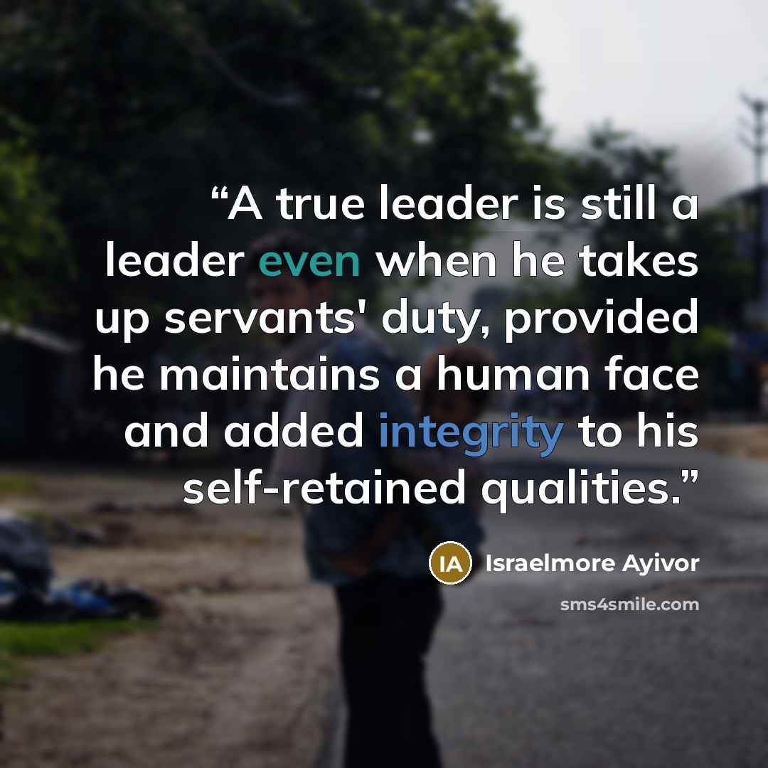 “A true leader is still a leader even when he takes up servants' duty, provided he maintains a human face and added integrity to his self-retained qualities.” quote by Israelmore Ayivor