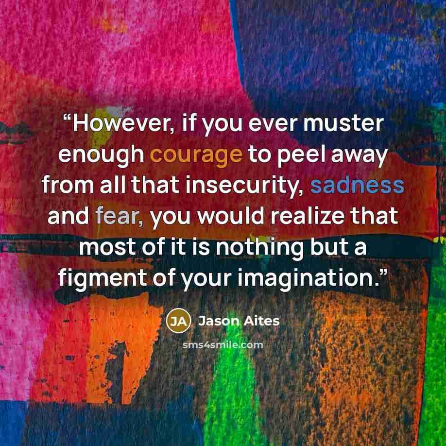 “However, if you ever muster enough courage to peel away from all that insecurity, sadness and fear, you would realize that most of it is nothing but a figment of your imagination.” quote by Jason Aites