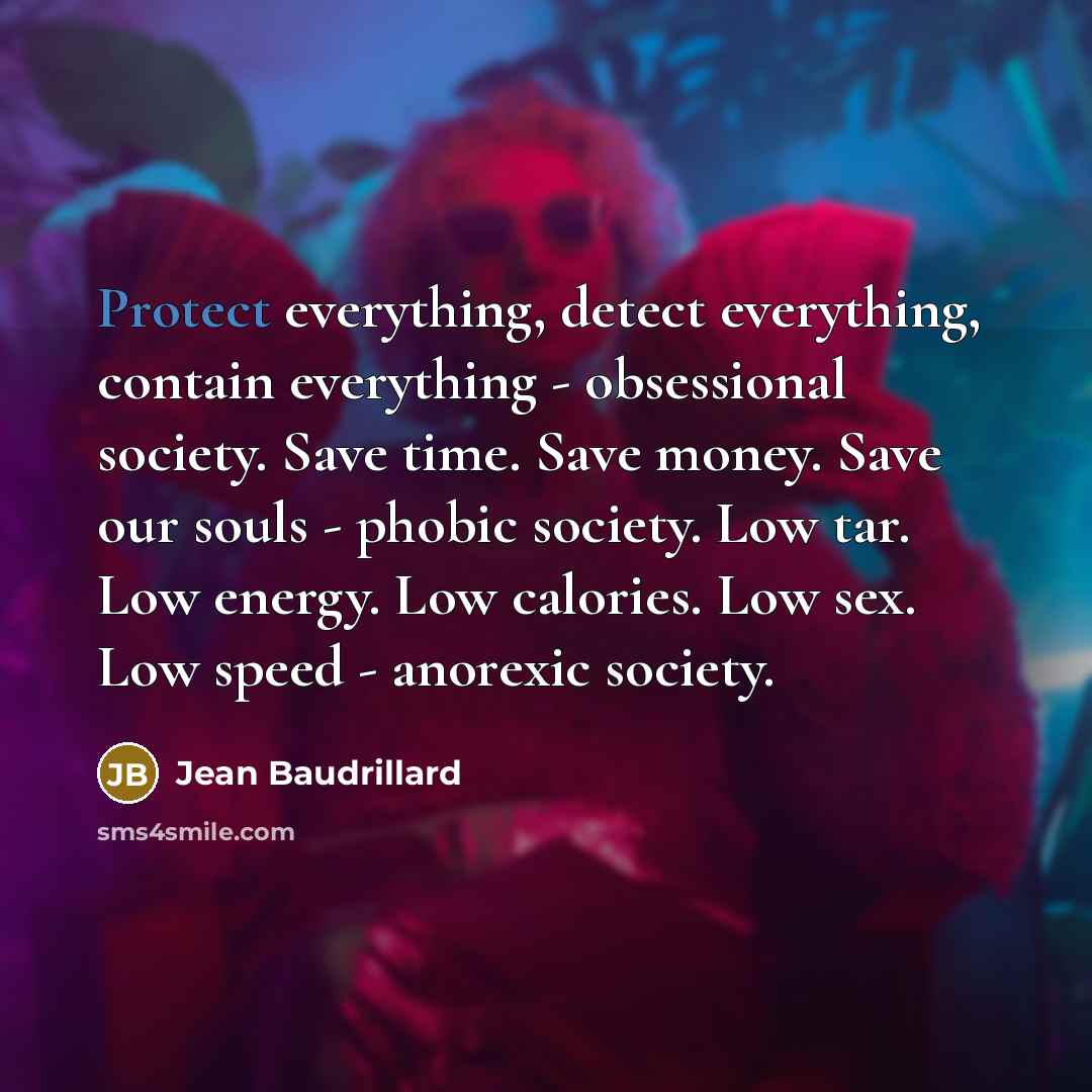 “Protect everything, detect everything, contain everything - obsessional society. Save time. Save money. Save our souls - phobic society. Low tar. Low energy. Low calories. Low sex. Low speed - anorexic society.” quote by Jean Baudrillard