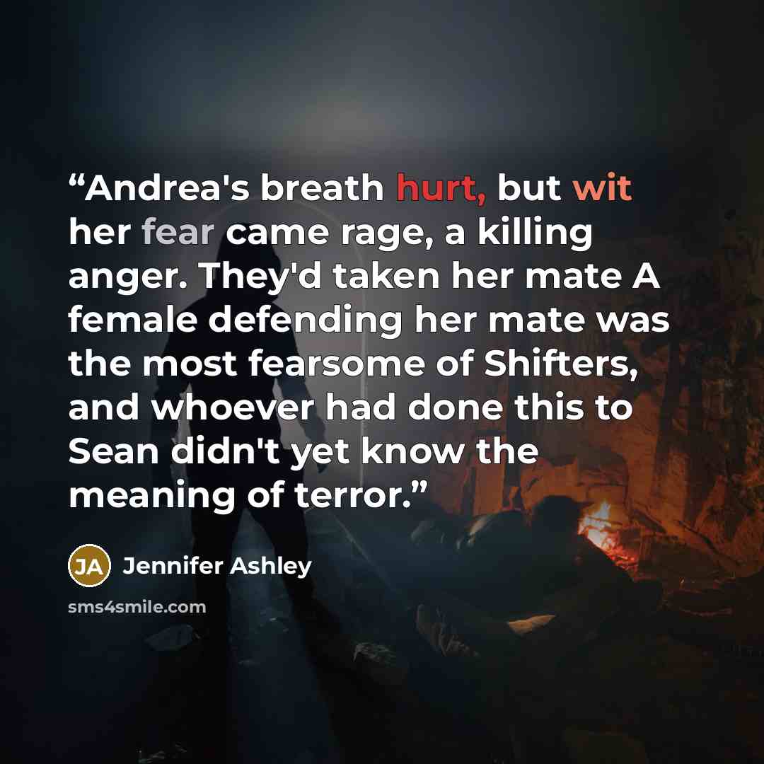 “Andrea's breath hurt, but wit her fear came rage, a killing anger. They'd taken her mate A female defending her mate was the most fearsome of Shifters, and whoever had done this to Sean didn't yet know the meaning of terror.” quote by Jennifer Ashley