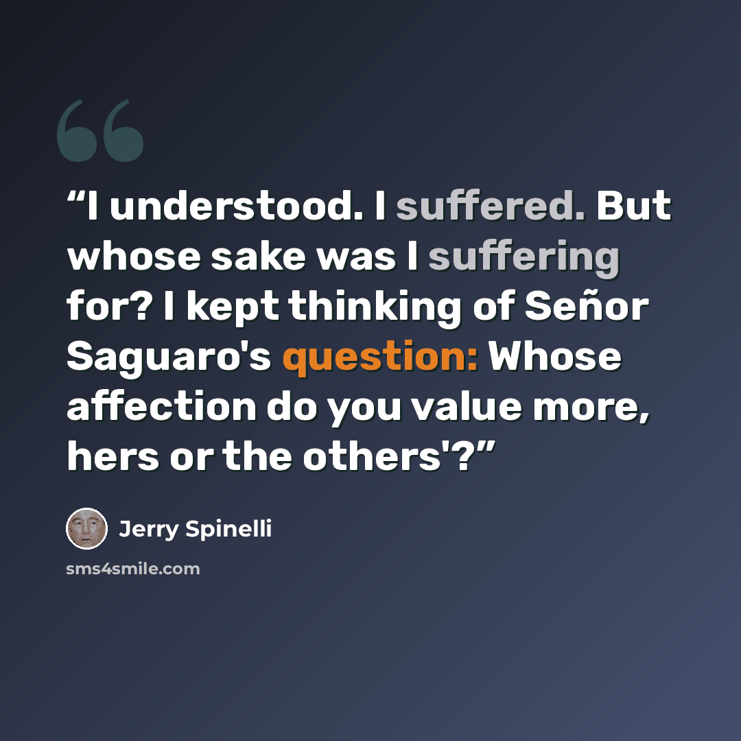 “I understood. I suffered. But whose sake was I suffering for? I kept thinking of Señor Saguaro's question: Whose affection do you value more, hers or the others'?” quote by Jerry Spinelli