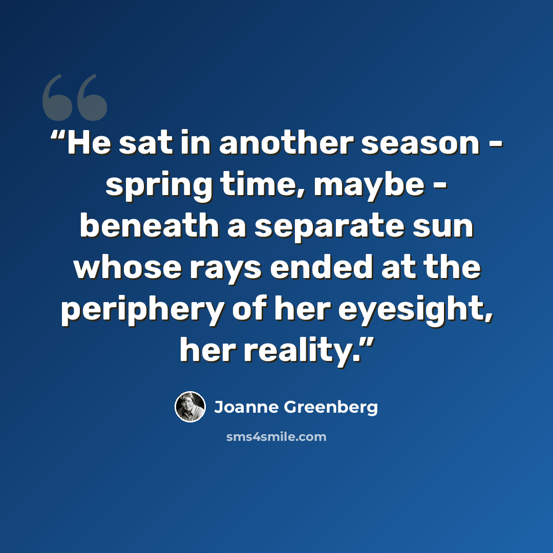 “He sat in another season - spring time, maybe - beneath a separate sun whose rays ended at the periphery of her eyesight, her reality.” quote by Joanne Greenberg