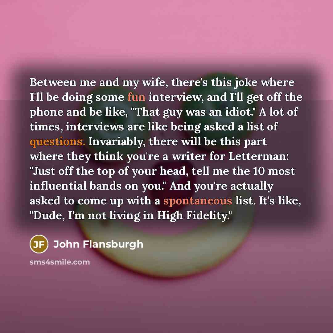 “Between me and my wife, there's this joke where I'll be doing some fun interview, and I'll get off the phone and be like, "That guy was an idiot." A lot of times, interviews are like being asked a list of questions. Invariably, there will be this part where they think you're a writer for…” quote by John Flansburgh