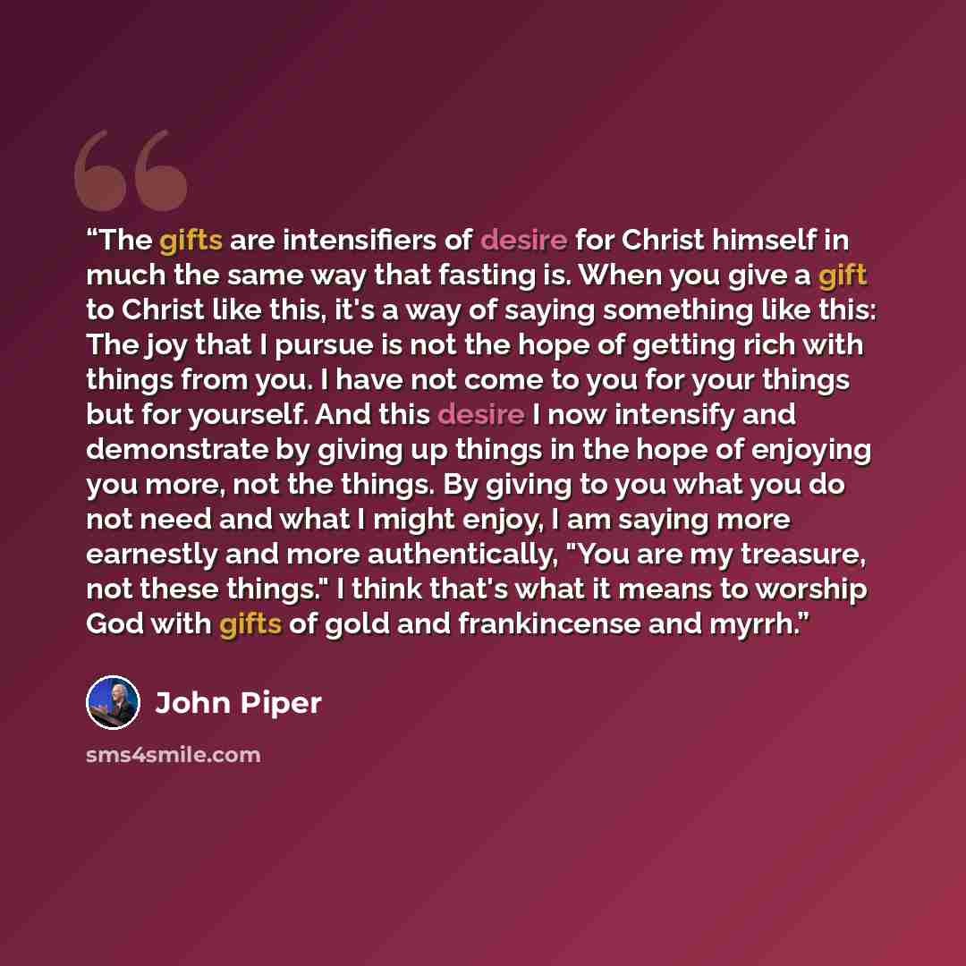 “The gifts are intensifiers of desire for Christ himself in much the same way that fasting is. When you give a gift to Christ like this, it's a way of saying something like this: The joy that I pursue is not the hope of getting rich with things from you. I have not come to you for your things but…” quote by John Piper