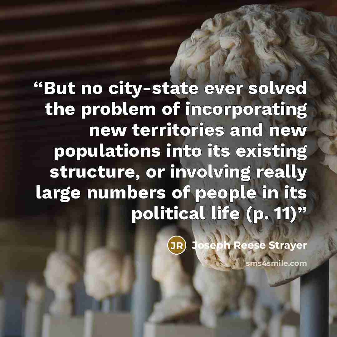 “But no city-state ever solved the problem of incorporating new territories and new populations into its existing structure, or involving really large numbers of people in its political life (p. 11)” quote by Joseph Reese Strayer