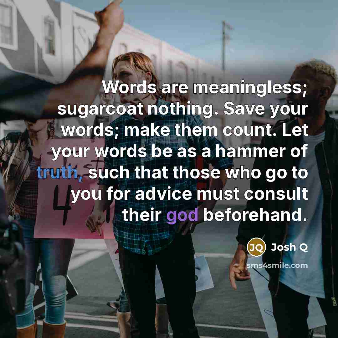“Words are meaningless; sugarcoat nothing. Save your words; make them count. Let your words be as a hammer of truth, such that those who go to you for advice must consult their god beforehand.” quote by Josh Q