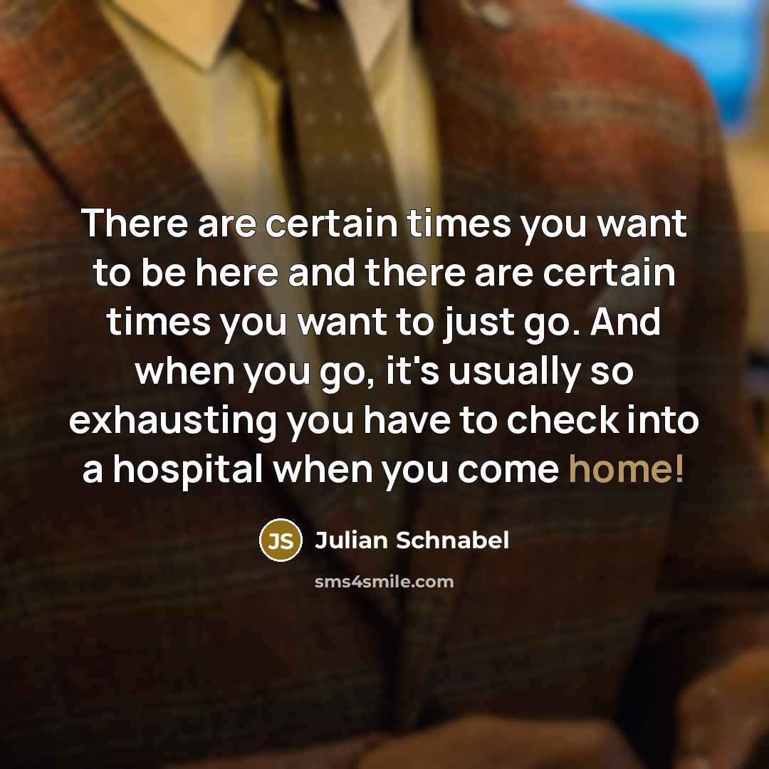 “There are certain times you want to be here and there are certain times you want to just go. And when you go, it's usually so exhausting you have to check into a hospital when you come home!” quote by Julian Schnabel
