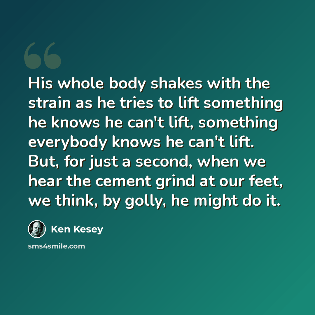 “His whole body shakes with the strain as he tries to lift something he knows he can't lift, something everybody knows he can't lift. But, for just a second, when we hear the cement grind at our feet, we think, by golly, he might do it.” quote by Ken Kesey