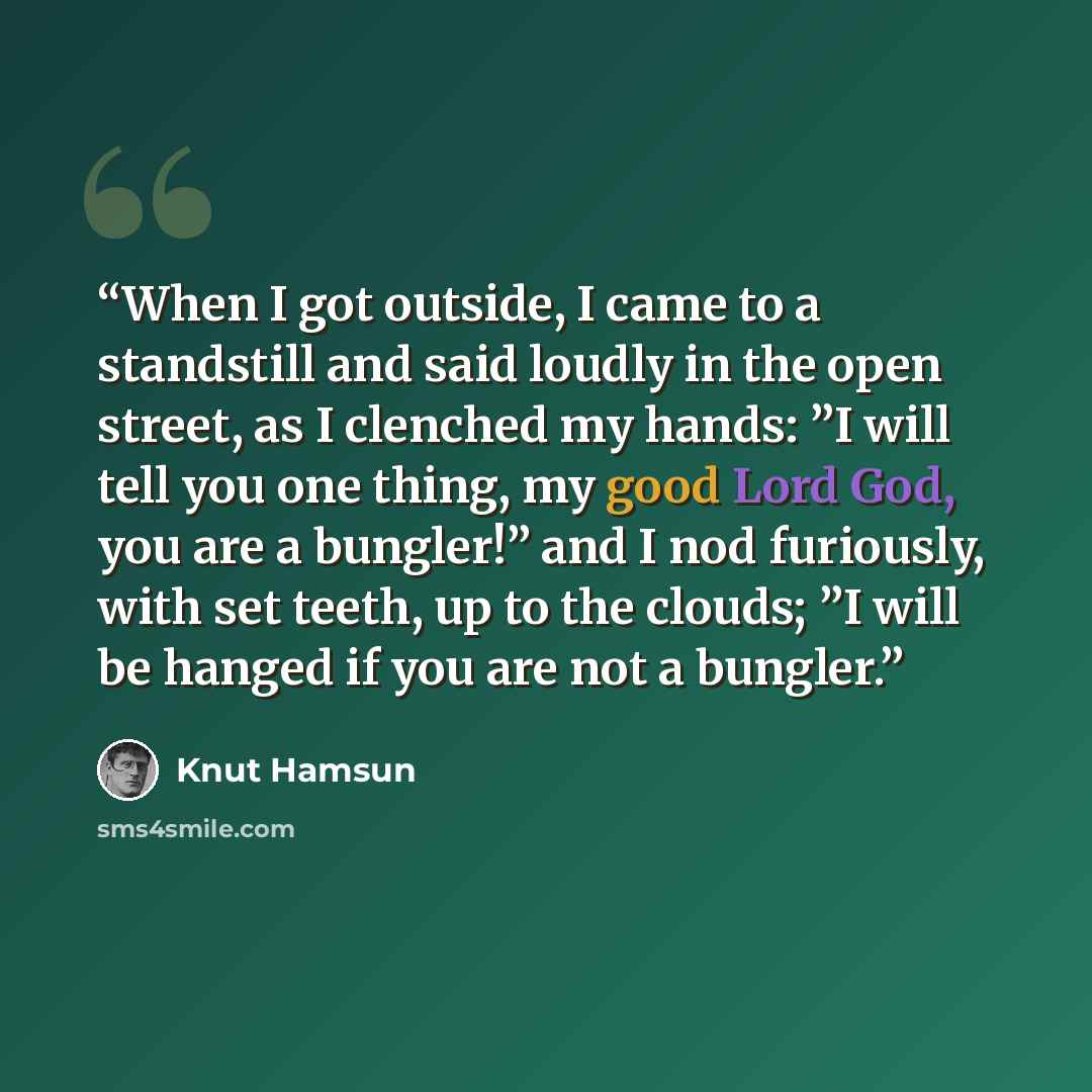 “When I got outside, I came to a standstill and said loudly in the open street, as I clenched my hands: ”I will tell you one thing, my good Lord God, you are a bungler!” and I nod furiously, with set teeth, up to the clouds; ”I will be hanged if you are not a bungler.” quote by Knut Hamsun