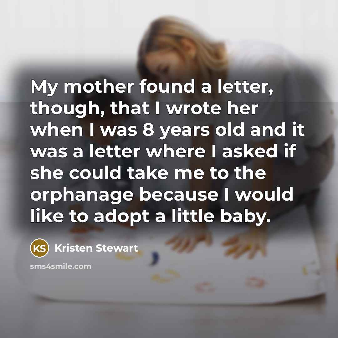 “My mother found a letter, though, that I wrote her when I was 8 years old and it was a letter where I asked if she could take me to the orphanage because I would like to adopt a little baby.” quote by Kristen Stewart