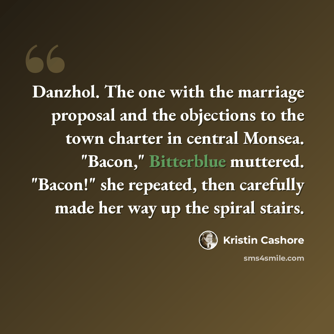 “Danzhol. The one with the marriage proposal and the objections to the town charter in central Monsea. "Bacon," Bitterblue muttered. "Bacon!" she repeated, then carefully made her way up the spiral stairs.” quote by Kristin Cashore