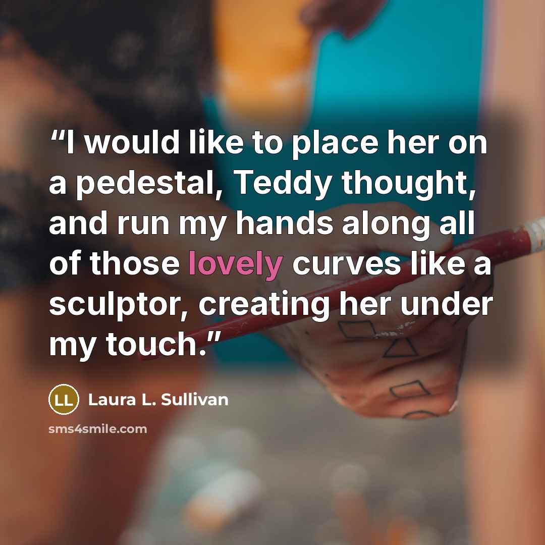 “I would like to place her on a pedestal, Teddy thought, and run my hands along all of those lovely curves like a sculptor, creating her under my touch.” quote by Laura L. Sullivan