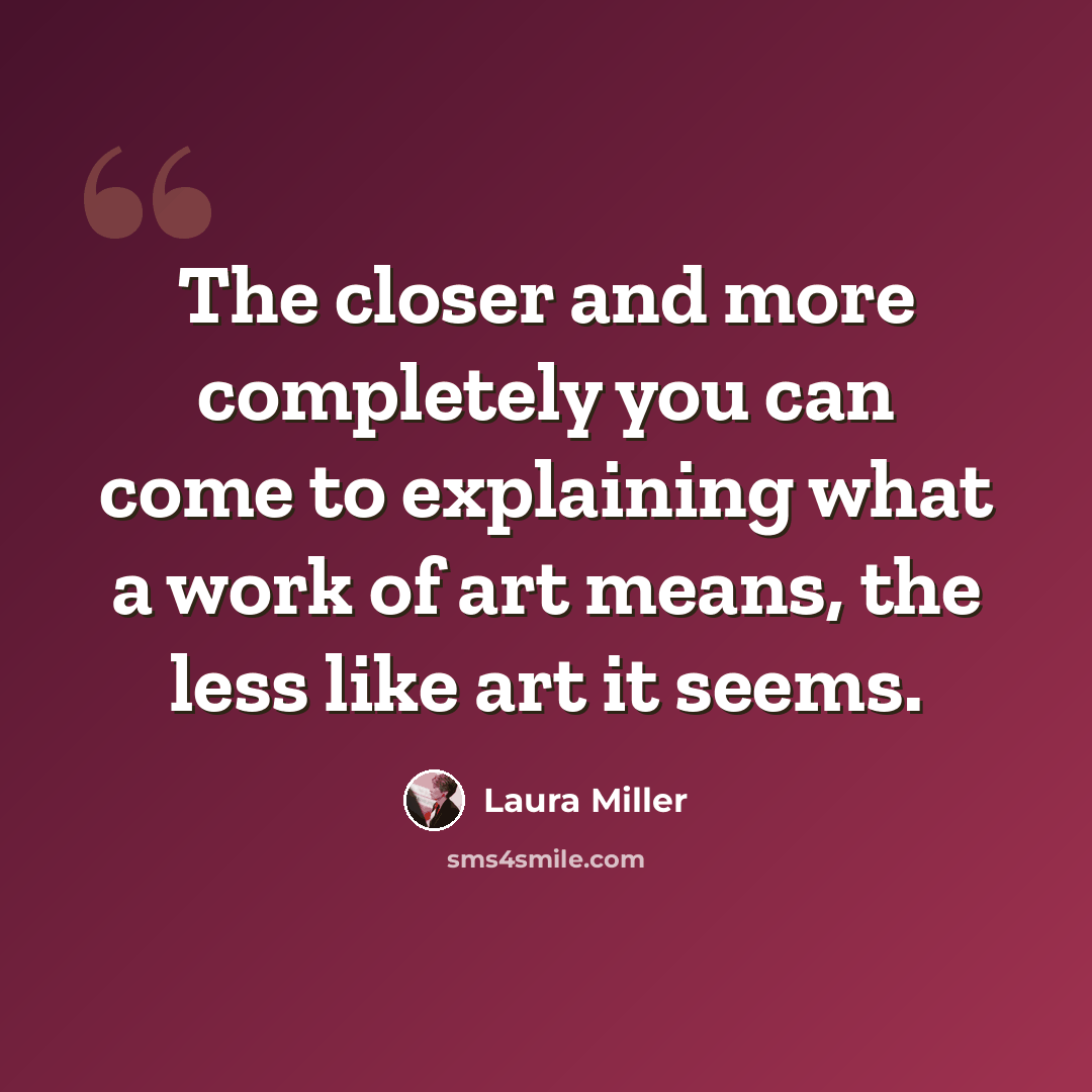 “The closer and more completely you can come to explaining what a work of art means, the less like art it seems.” quote by Laura Miller