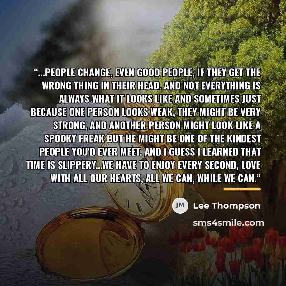 “...people change, even good people, if they get the wrong thing in their head. And not everything is always what it looks like and sometimes just because one person looks weak, they might be very strong, and another person might look like a spooky freak but he might be one of the kindest people…” quote by Lee Thompson