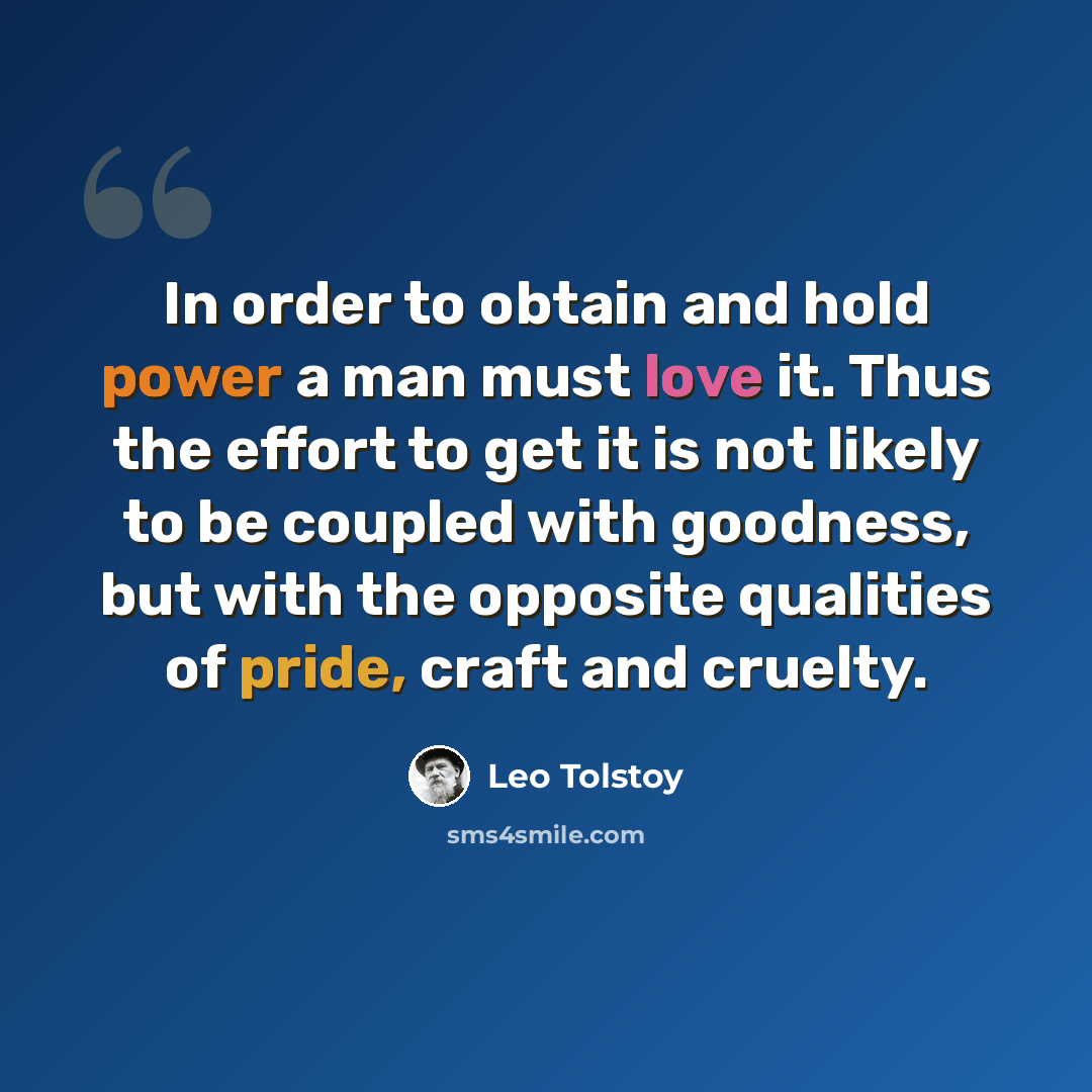“In order to obtain and hold power a man must love it. Thus the effort to get it is not likely to be coupled with goodness, but with the opposite qualities of pride, craft and cruelty.” quote by Leo Tolstoy