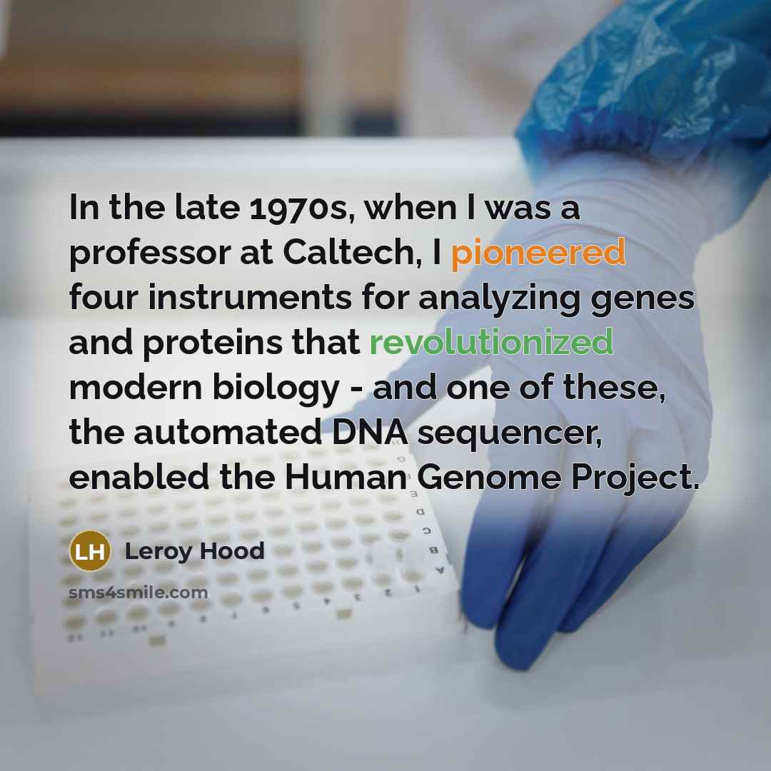 “In the late 1970s, when I was a professor at Caltech, I pioneered four instruments for analyzing genes and proteins that revolutionized modern biology - and one of these, the automated DNA sequencer, enabled the Human Genome Project.” quote by Leroy Hood