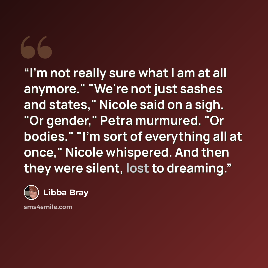 “I'm not really sure what I am at all anymore." "We're not just sashes and states," Nicole said on a sigh. "Or gender," Petra murmured. "Or bodies." "I'm sort of everything all at once," Nicole whispered. And then they were silent, lost to dreaming.” quote by Libba Bray