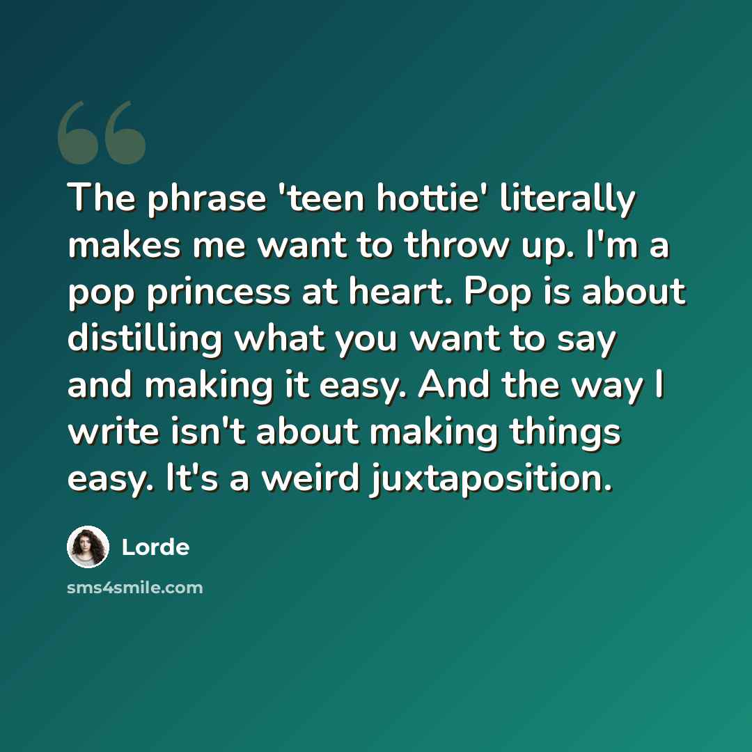 “The phrase 'teen hottie' literally makes me want to throw up. I'm a pop princess at heart. Pop is about distilling what you want to say and making it easy. And the way I write isn't about making things easy. It's a weird juxtaposition.” quote by Lorde