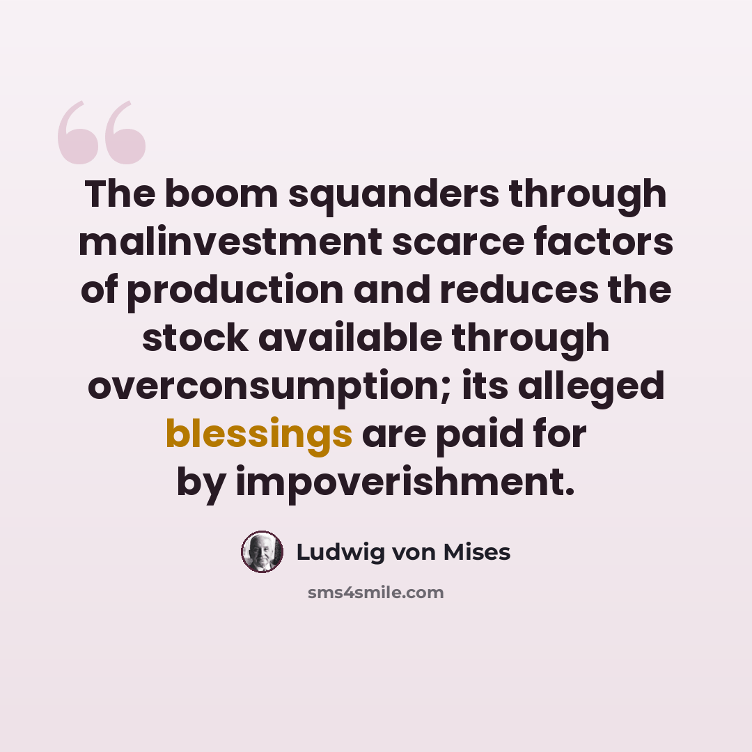 “The boom squanders through malinvestment scarce factors of production and reduces the stock available through overconsumption; its alleged blessings are paid for by impoverishment.” quote by Ludwig von Mises