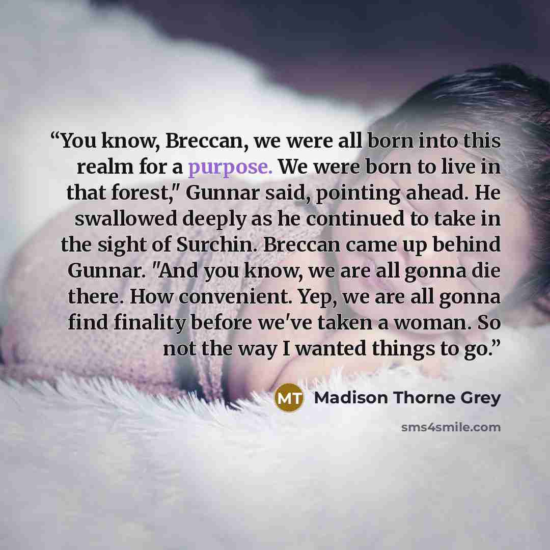 “You know, Breccan, we were all born into this realm for a purpose. We were born to live in that forest," Gunnar said, pointing ahead. He swallowed deeply as he continued to take in the sight of Surchin. Breccan came up behind Gunnar. "And you know, we are all gonna die there. How convenient. Yep…” quote by Madison Thorne Grey