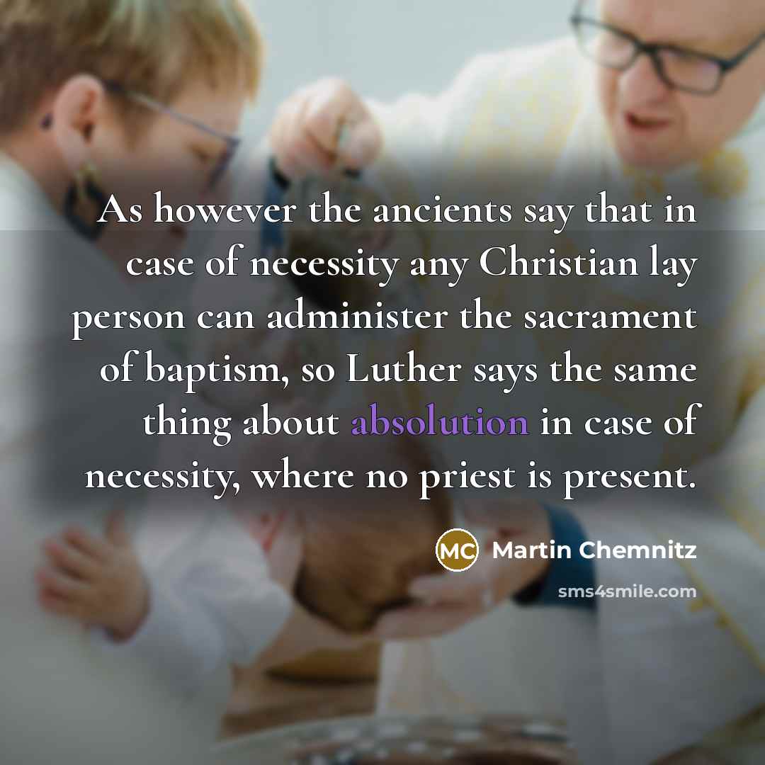 “As however the ancients say that in case of necessity any Christian lay person can administer the sacrament of baptism, so Luther says the same thing about absolution in case of necessity, where no priest is present.” quote by Martin Chemnitz