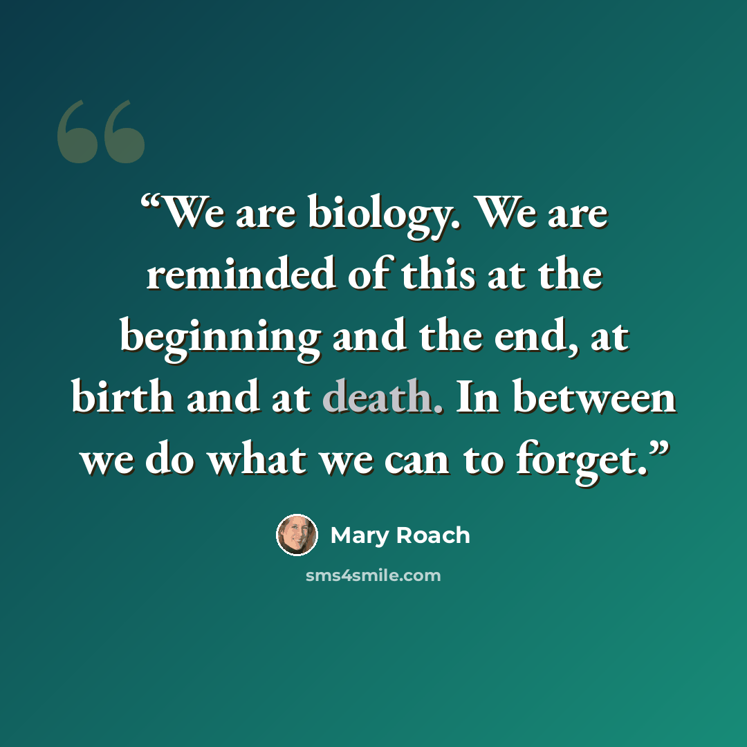 “We are biology. We are reminded of this at the beginning and the end, at birth and at death. In between we do what we can to forget.” quote by Mary Roach