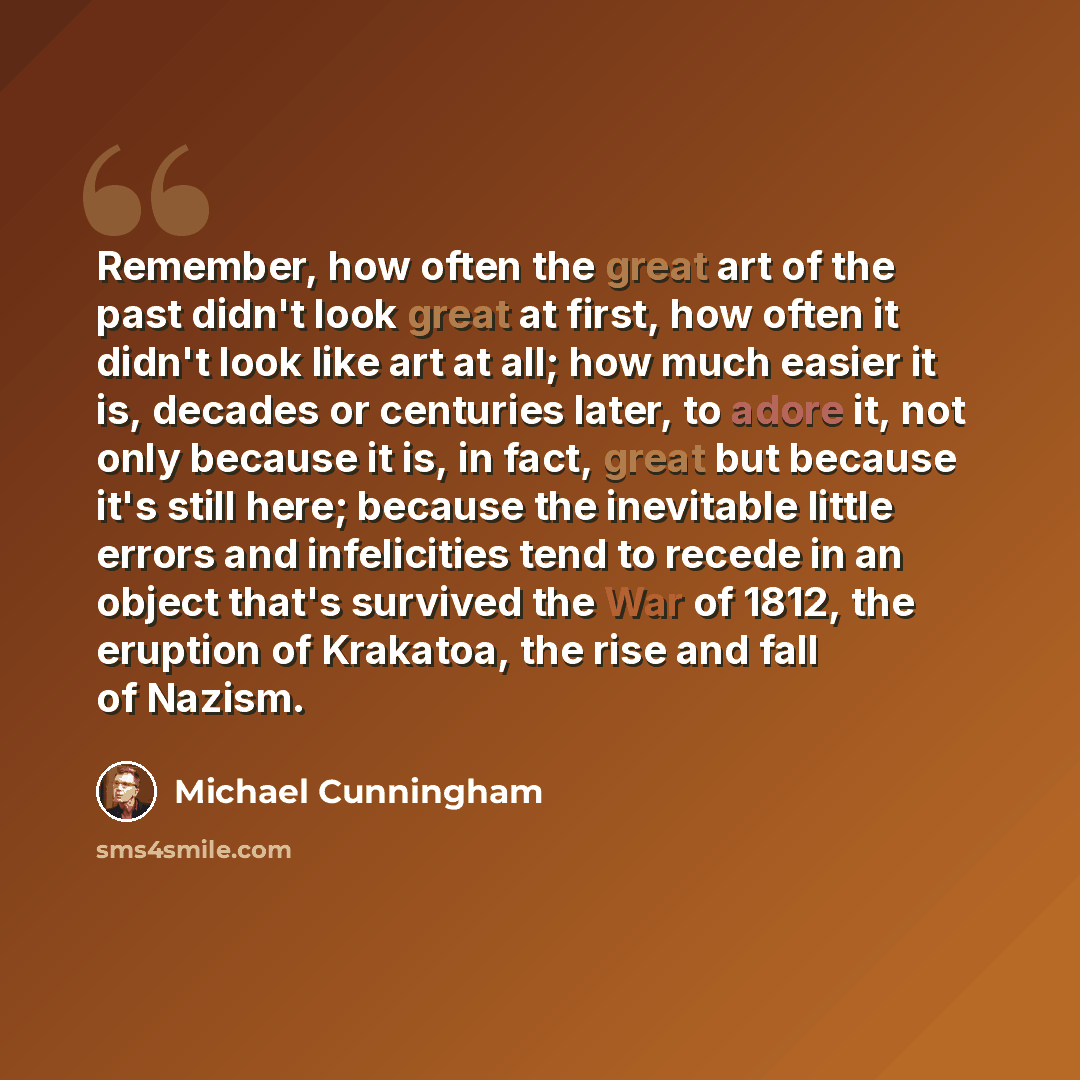 “Remember, how often the great art of the past didn't look great at first, how often it didn't look like art at all; how much easier it is, decades or centuries later, to adore it, not only because it is, in fact, great but because it's still here; because the inevitable little errors and…” quote by Michael Cunningham