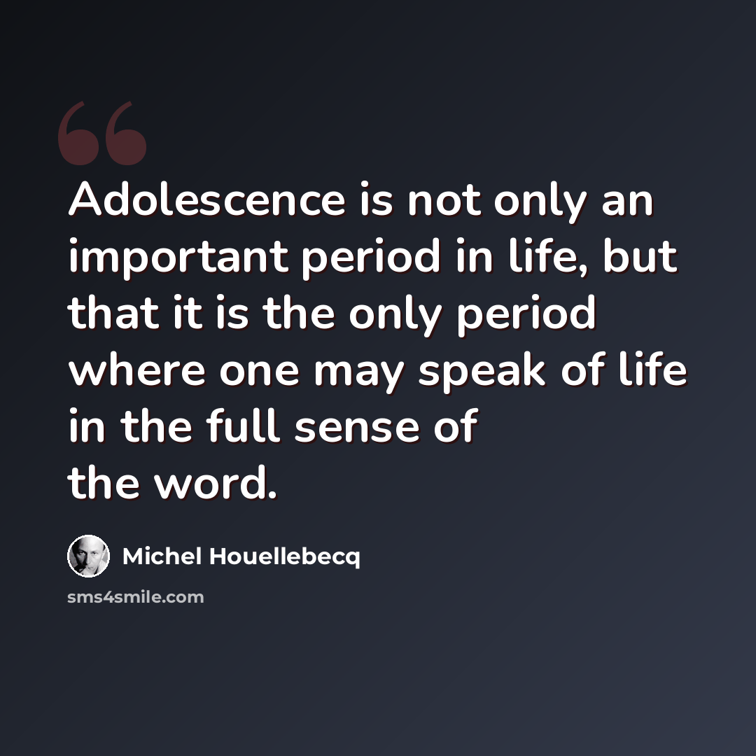 “Adolescence is not only an important period in life, but that it is the only period where one may speak of life in the full sense of the word.” quote by Michel Houellebecq