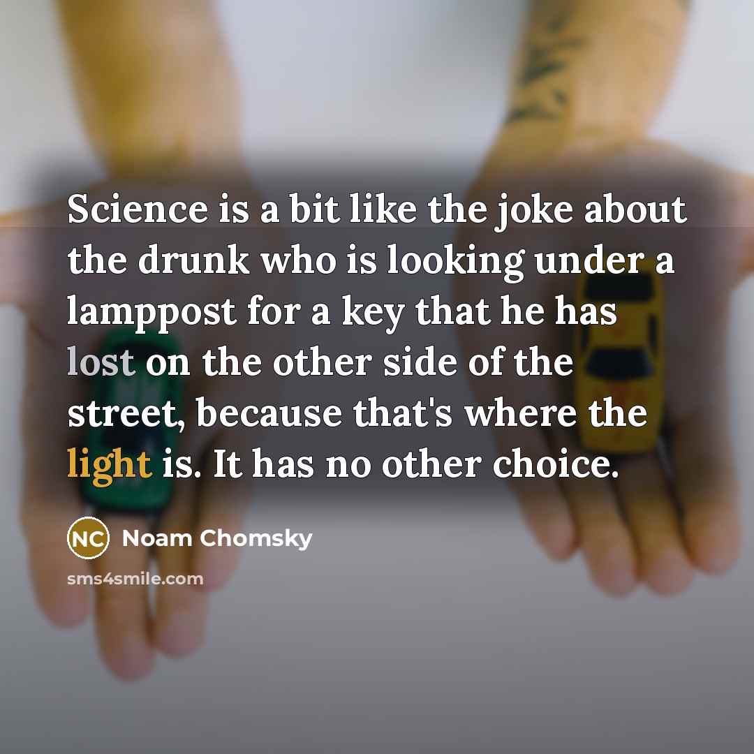“Science is a bit like the joke about the drunk who is looking under a lamppost for a key that he has lost on the other side of the street, because that's where the light is. It has no other choice.” quote by Noam Chomsky