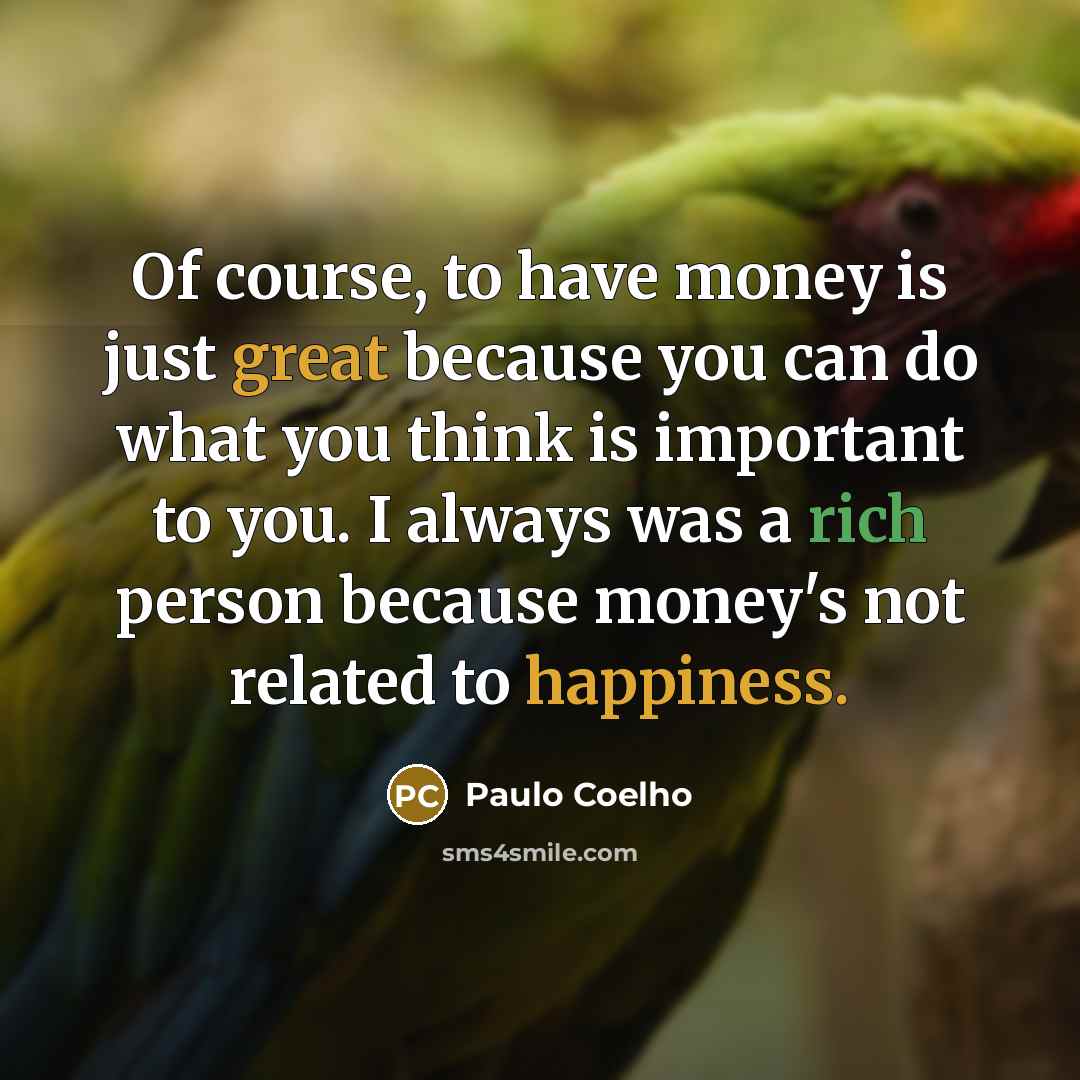 “Of course, to have money is just great because you can do what you think is important to you. I always was a rich person because money's not related to happiness.” quote by Paulo Coelho