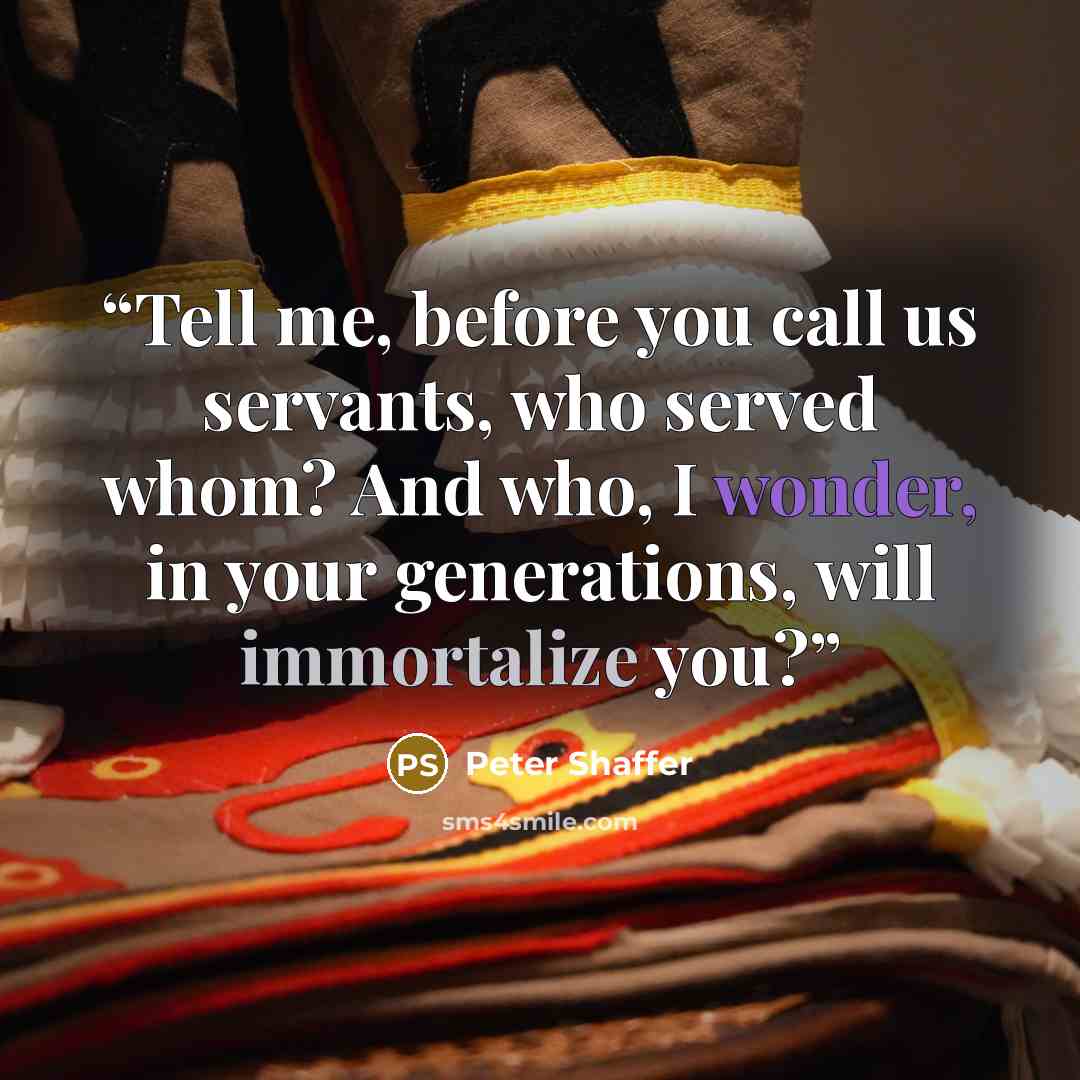 “Tell me, before you call us servants, who served whom? And who, I wonder, in your generations, will immortalize you?” quote by Peter Shaffer