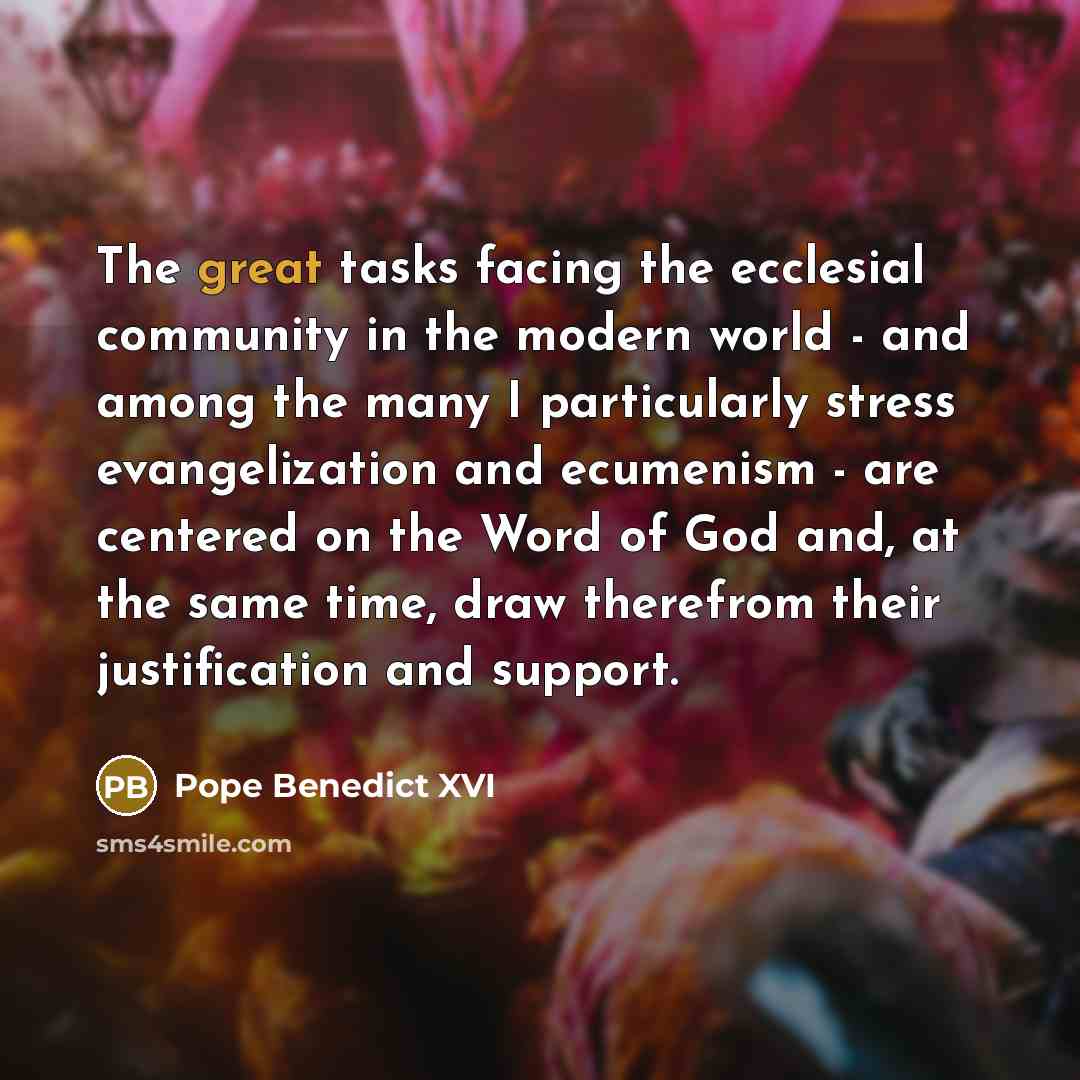 “The great tasks facing the ecclesial community in the modern world - and among the many I particularly stress evangelization and ecumenism - are centered on the Word of God and, at the same time, draw therefrom their justification and support.” quote by Pope Benedict XVI
