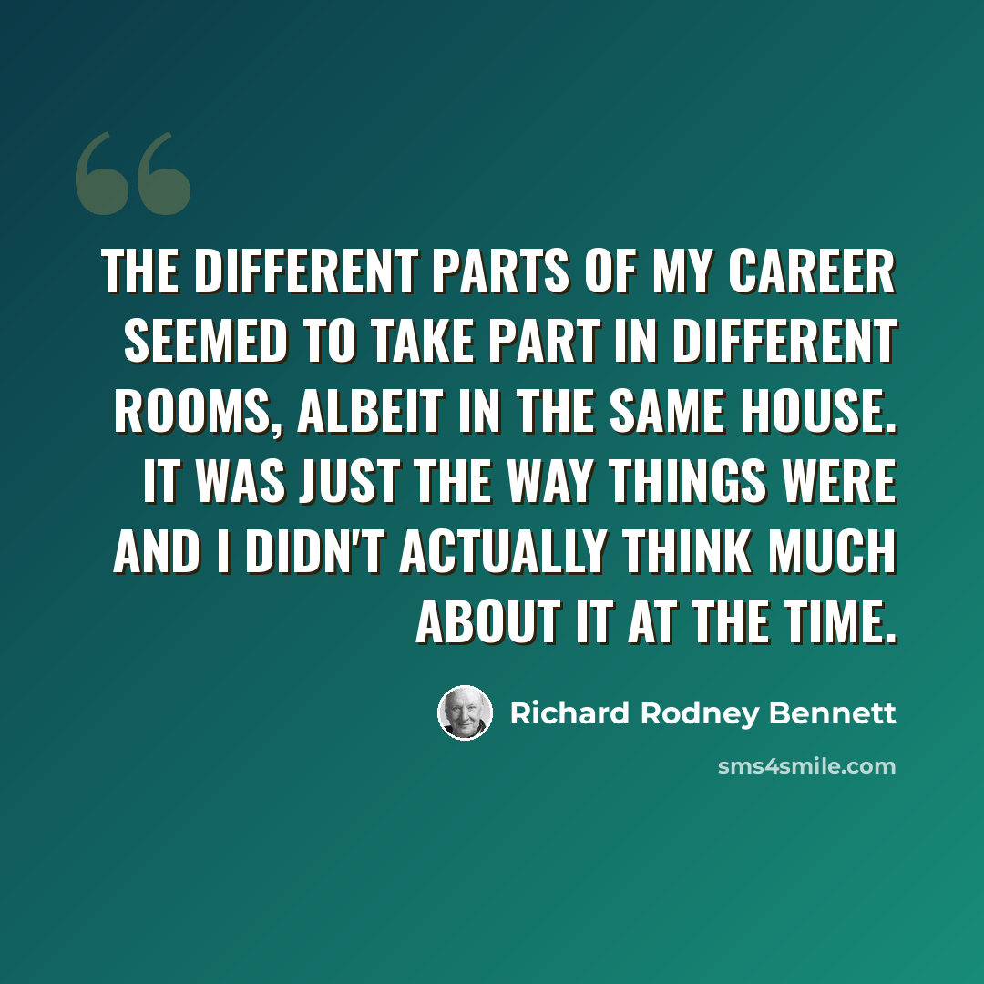 “The different parts of my career seemed to take part in different rooms, albeit in the same house. It was just the way things were and I didn't actually think much about it at the time.” quote by Richard Rodney Bennett