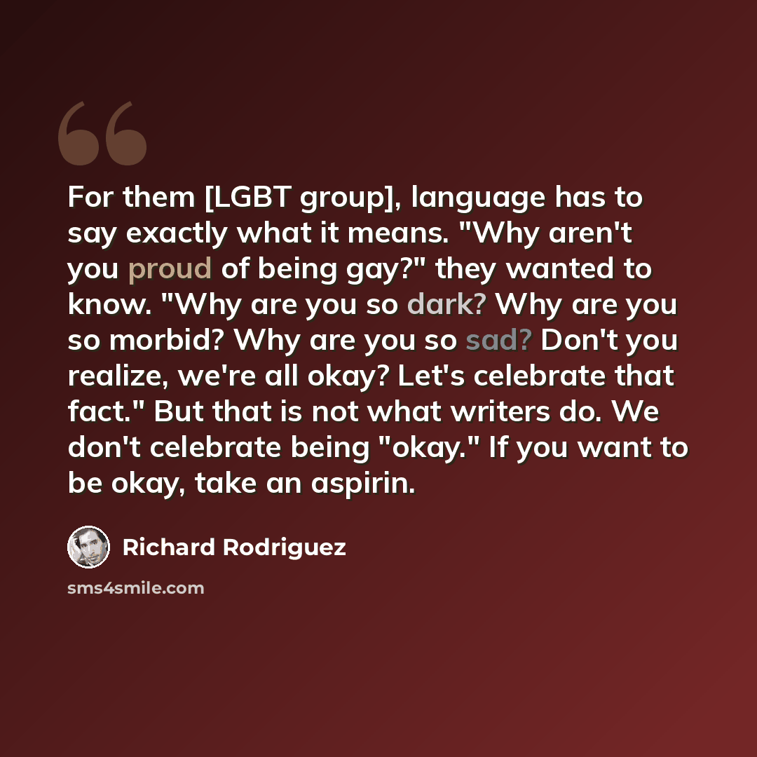“For them [LGBT group], language has to say exactly what it means. "Why aren't you proud of being gay?" they wanted to know. "Why are you so dark? Why are you so morbid? Why are you so sad? Don't you realize, we're all okay? Let's celebrate that fact." But that is not what writers do. We don't…” quote by Richard Rodriguez