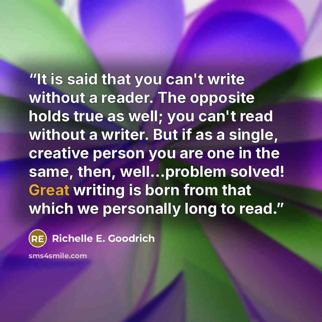“It is said that you can't write without a reader. The opposite holds true as well; you can't read without a writer. But if as a single, creative person you are one in the same, then, well…problem solved! Great writing is born from that which we personally long to read.” quote by Richelle E. Goodrich