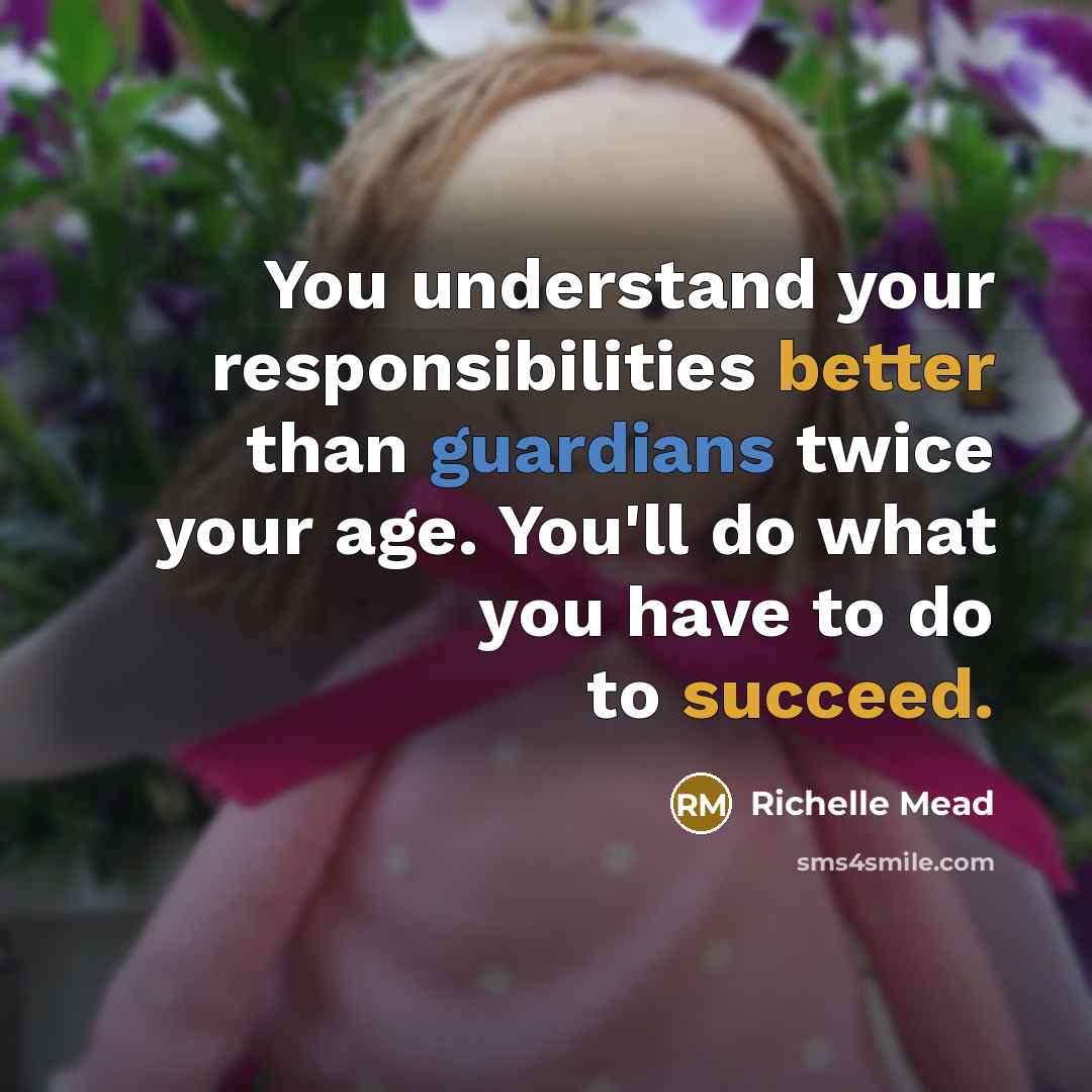 “You understand your responsibilities better than guardians twice your age. You'll do what you have to do to succeed.” quote by Richelle Mead