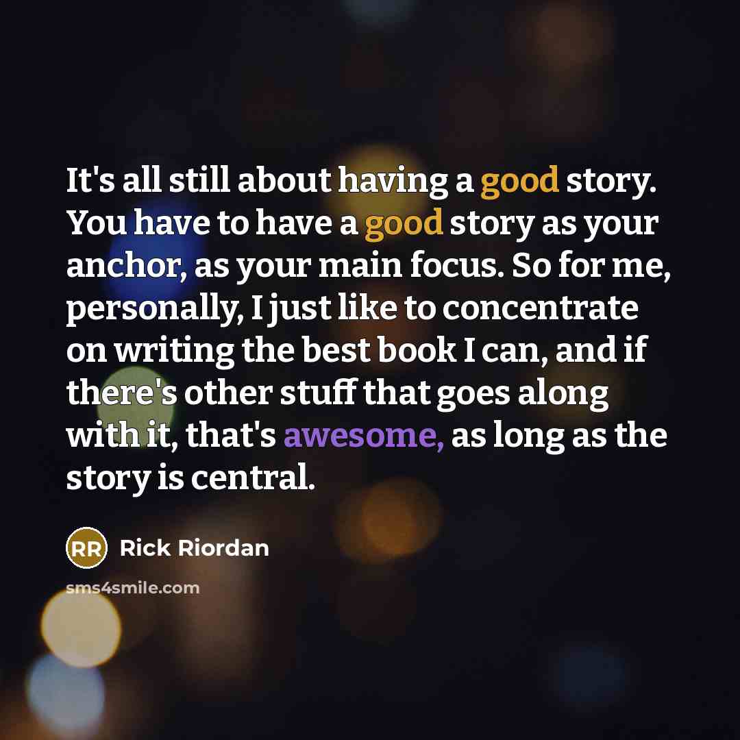 “It's all still about having a good story. You have to have a good story as your anchor, as your main focus. So for me, personally, I just like to concentrate on writing the best book I can, and if there's other stuff that goes along with it, that's awesome, as long as the story is central.” quote by Rick Riordan
