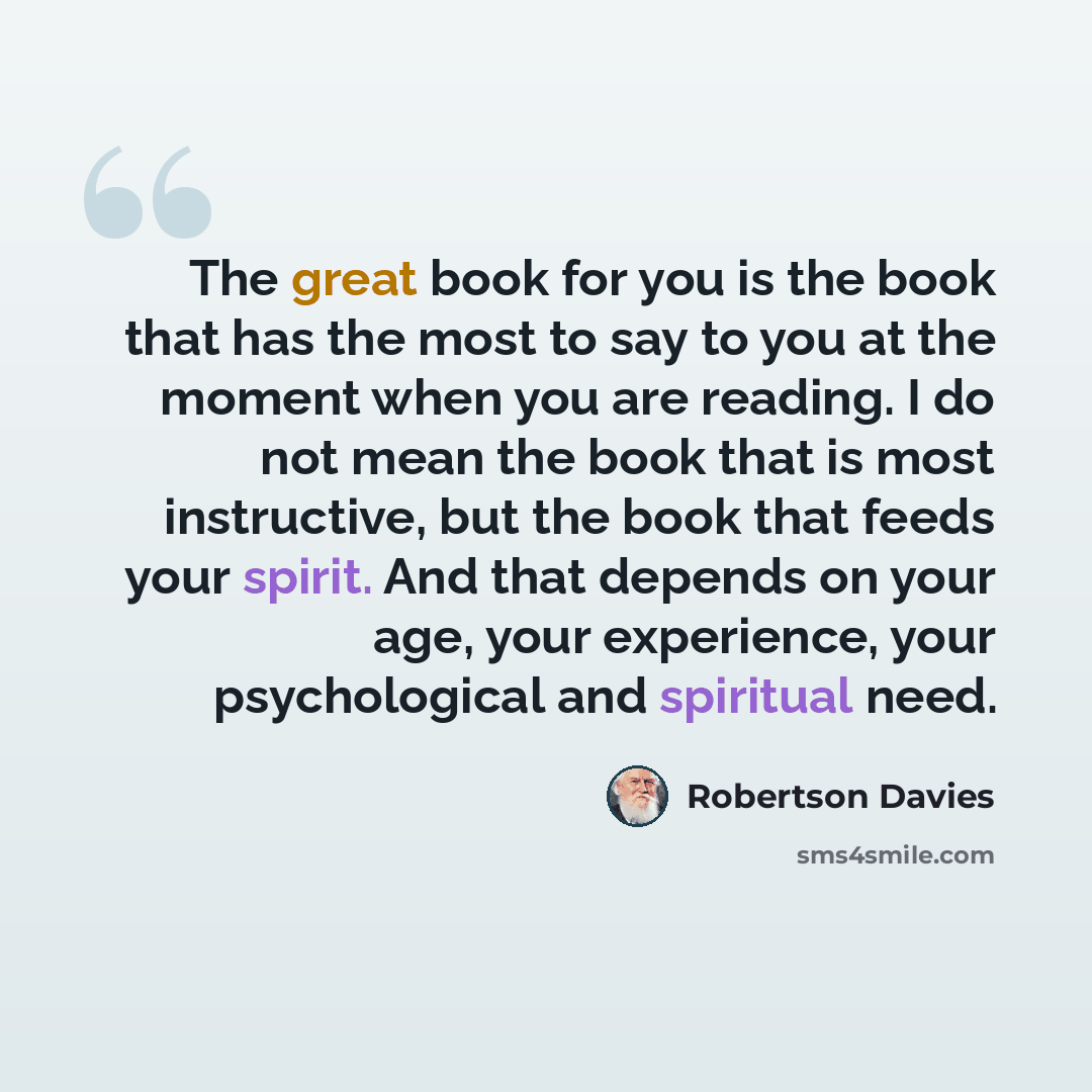 “The great book for you is the book that has the most to say to you at the moment when you are reading. I do not mean the book that is most instructive, but the book that feeds your spirit. And that depends on your age, your experience, your psychological and spiritual need.” quote by Robertson Davies