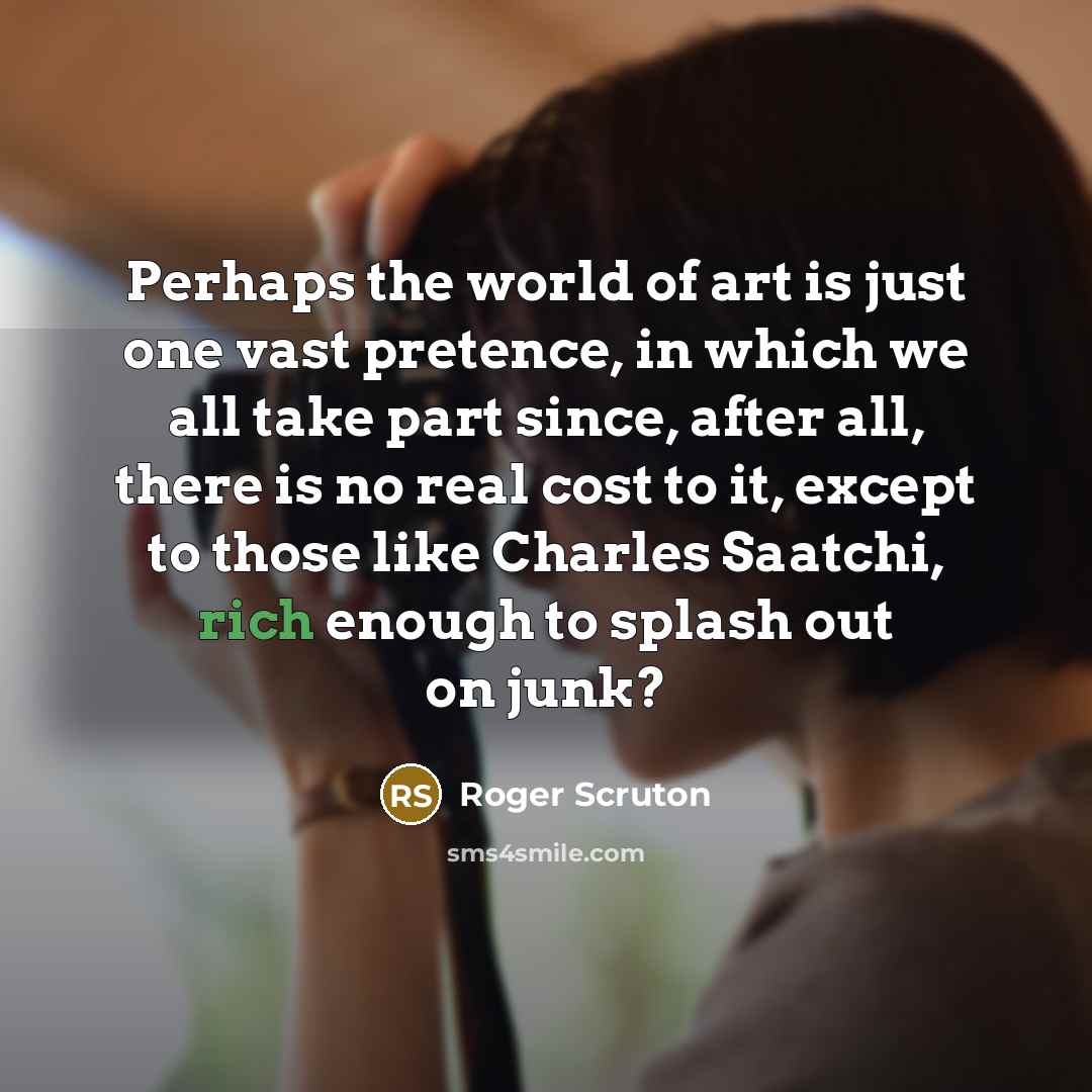 “Perhaps the world of art is just one vast pretence, in which we all take part since, after all, there is no real cost to it, except to those like Charles Saatchi, rich enough to splash out on junk?” quote by Roger Scruton